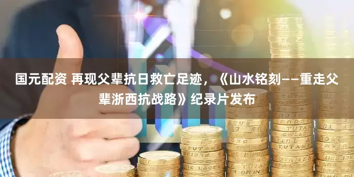 国元配资 再现父辈抗日救亡足迹，《山水铭刻——重走父辈浙西抗战路》纪录片发布