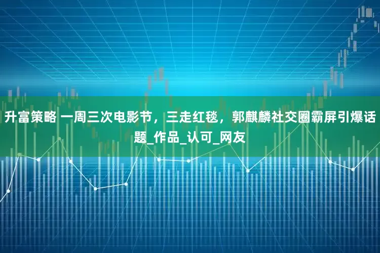 升富策略 一周三次电影节，三走红毯，郭麒麟社交圈霸屏引爆话题_作品_认可_网友