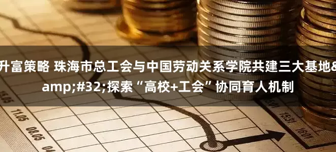 升富策略 珠海市总工会与中国劳动关系学院共建三大基地&#32;探索“高校+工会”协同育人机制