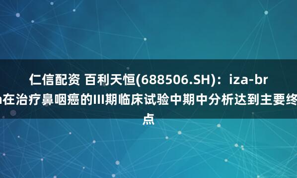 仁信配资 百利天恒(688506.SH)：iza-bren在治疗鼻咽癌的III期临床试验中期中分析达到主要终点