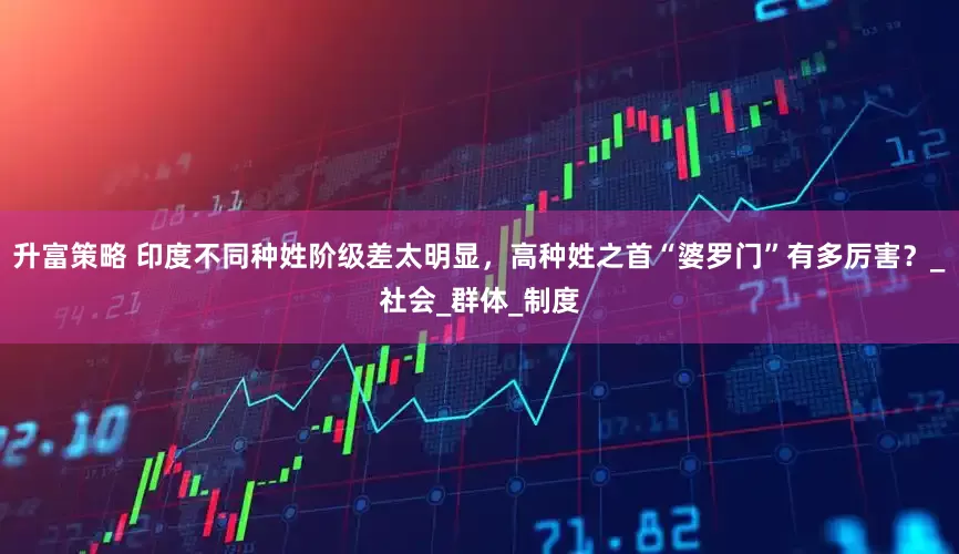 升富策略 印度不同种姓阶级差太明显，高种姓之首“婆罗门”有多厉害？_社会_群体_制度