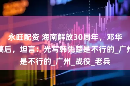 永旺配资 海南解放30周年，邓华审阅纪念文稿后，坦言：光写韩先楚是不行的_广州_战役_老兵