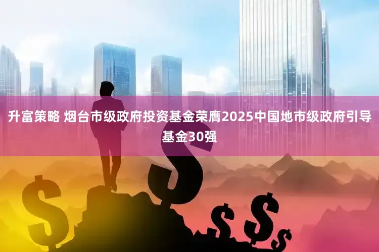 升富策略 烟台市级政府投资基金荣膺2025中国地市级政府引导基金30强