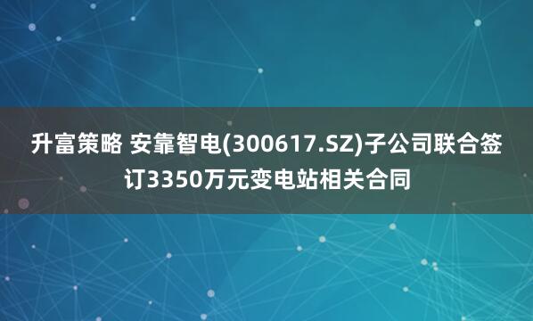 升富策略 安靠智电(300617.SZ)子公司联合签订3350万元变电站相关合同