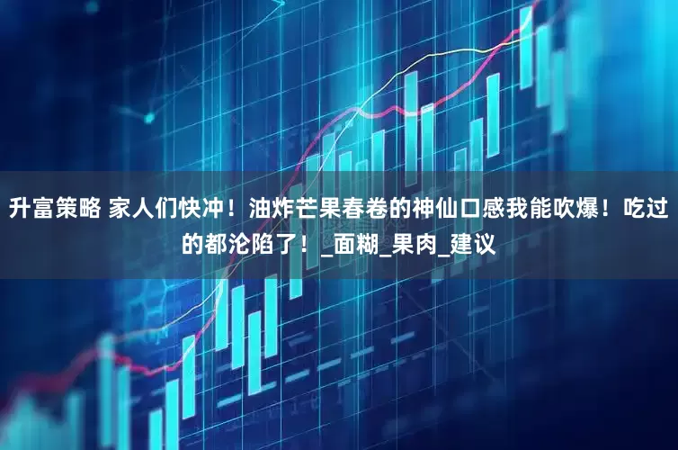 升富策略 家人们快冲！油炸芒果春卷的神仙口感我能吹爆！吃过的都沦陷了！_面糊_果肉_建议