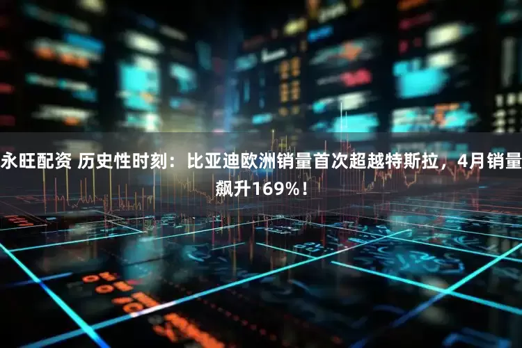 永旺配资 历史性时刻：比亚迪欧洲销量首次超越特斯拉，4月销量飙升169%！