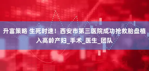 升富策略 生死时速！西安市第三医院成功抢救胎盘植入高龄产妇_手术_医生_团队