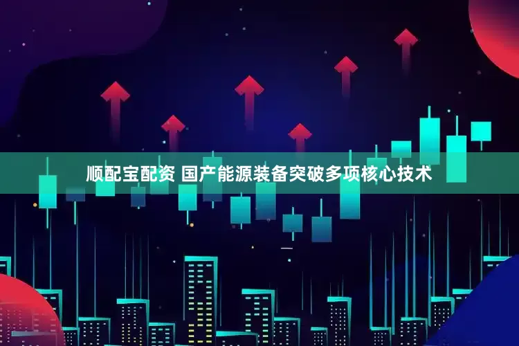 顺配宝配资 国产能源装备突破多项核心技术