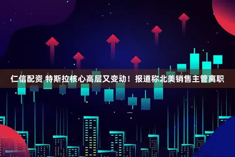 仁信配资 特斯拉核心高层又变动！报道称北美销售主管离职