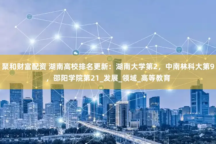 聚和财富配资 湖南高校排名更新：湖南大学第2，中南林科大第9，邵阳学院第21_发展_领域_高等教育