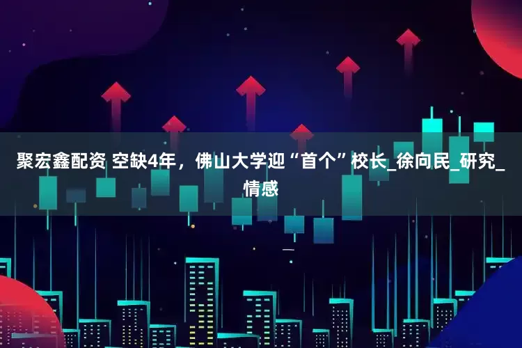 聚宏鑫配资 空缺4年，佛山大学迎“首个”校长_徐向民_研究_情感