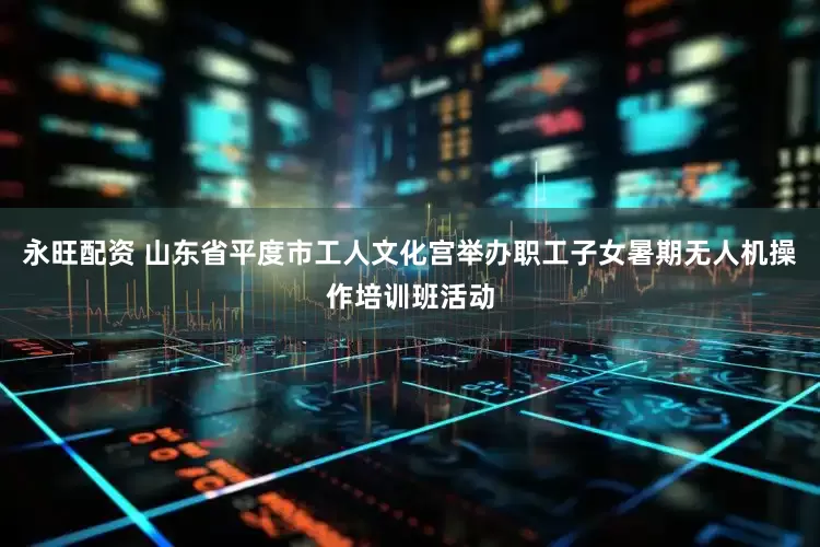 永旺配资 山东省平度市工人文化宫举办职工子女暑期无人机操作培训班活动