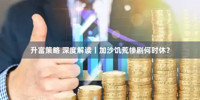 升富策略 深度解读丨加沙饥荒惨剧何时休？
