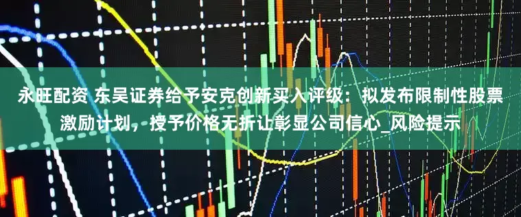 永旺配资 东吴证券给予安克创新买入评级：拟发布限制性股票激励计划，授予价格无折让彰显公司信心_风险提示