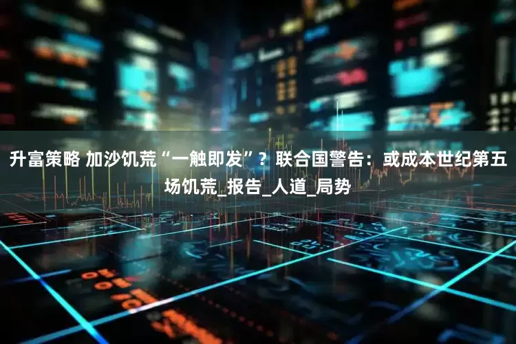 升富策略 加沙饥荒“一触即发”？联合国警告：或成本世纪第五场饥荒_报告_人道_局势