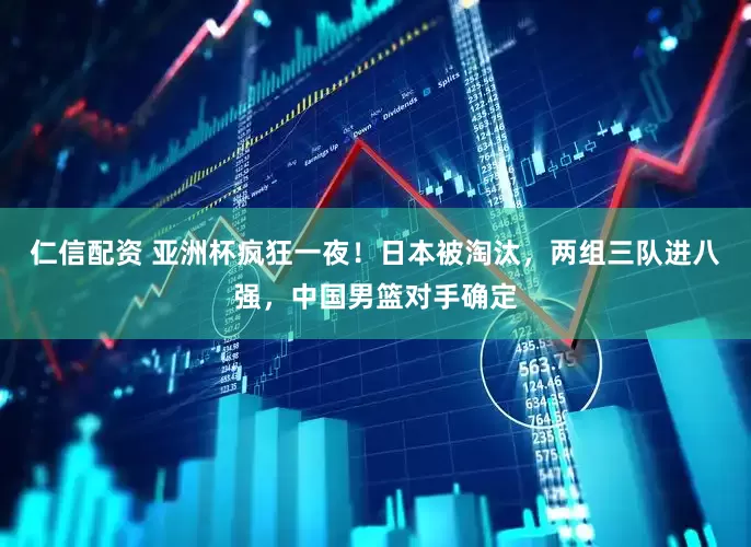 仁信配资 亚洲杯疯狂一夜！日本被淘汰，两组三队进八强，中国男篮对手确定