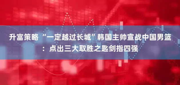 升富策略 “一定越过长城”韩国主帅宣战中国男篮：点出三大取胜之匙剑指四强