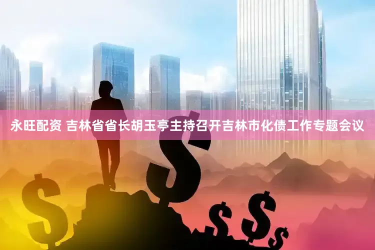 永旺配资 吉林省省长胡玉亭主持召开吉林市化债工作专题会议