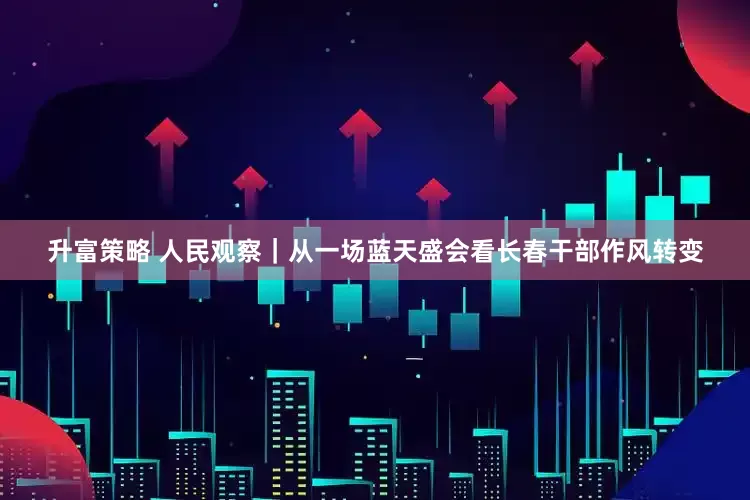升富策略 人民观察｜从一场蓝天盛会看长春干部作风转变