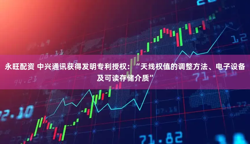 永旺配资 中兴通讯获得发明专利授权：“天线权值的调整方法、电子设备及可读存储介质”