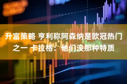升富策略 亨利称阿森纳是欧冠热门之一 卡拉格：他们没那种特质