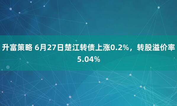 升富策略 6月27日楚江转债上涨0.2%，转股溢价率5.04%