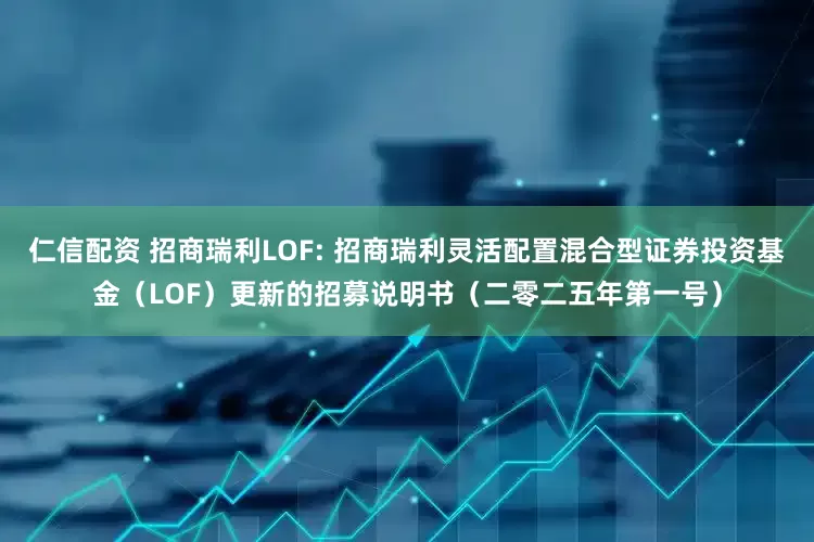 仁信配资 招商瑞利LOF: 招商瑞利灵活配置混合型证券投资基金（LOF）更新的招募说明书（二零二五年第一号）